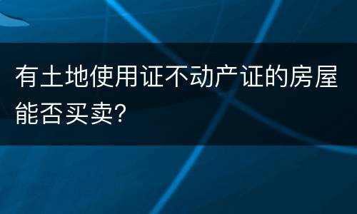 有土地使用证不动产证的房屋能否买卖？