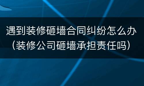 遇到装修砸墙合同纠纷怎么办（装修公司砸墙承担责任吗）