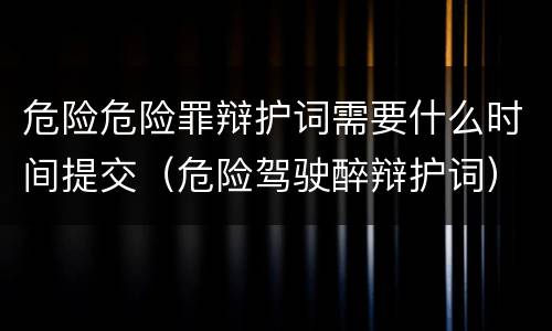 危险危险罪辩护词需要什么时间提交（危险驾驶醉辩护词）