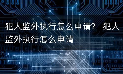 犯人监外执行怎么申请？ 犯人监外执行怎么申请