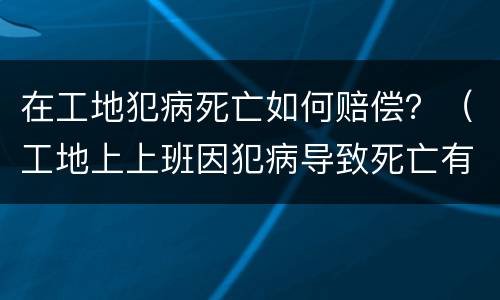 在工地犯病死亡如何赔偿？（工地上上班因犯病导致死亡有赔偿吗）