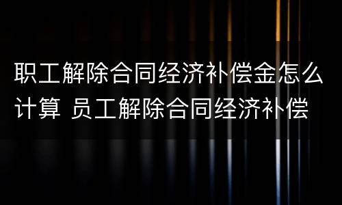 职工解除合同经济补偿金怎么计算 员工解除合同经济补偿