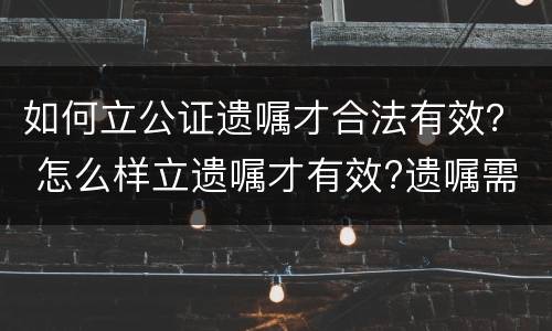 如何立公证遗嘱才合法有效？ 怎么样立遗嘱才有效?遗嘱需要公证吗
