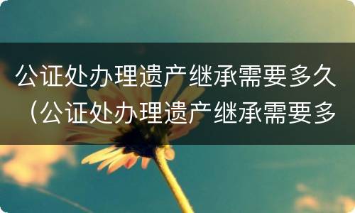 公证处办理遗产继承需要多久（公证处办理遗产继承需要多久完成）