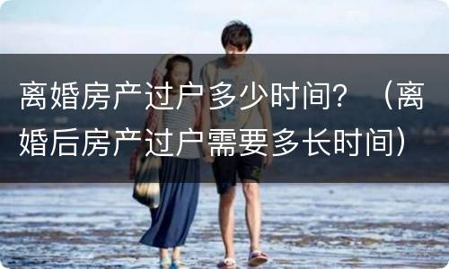 离婚房产过户多少时间？（离婚后房产过户需要多长时间）