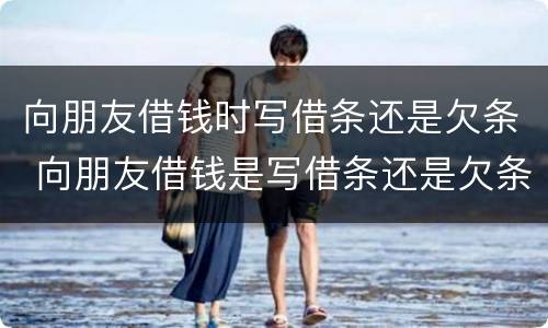 向朋友借钱时写借条还是欠条 向朋友借钱是写借条还是欠条