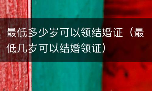 最低多少岁可以领结婚证（最低几岁可以结婚领证）