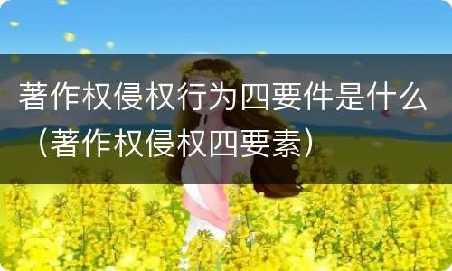 著作权侵权行为四要件是什么（著作权侵权四要素）