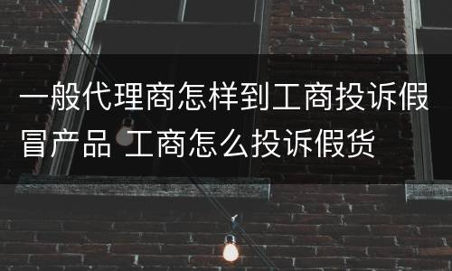 一般代理商怎样到工商投诉假冒产品 工商怎么投诉假货