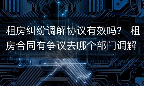 租房纠纷调解协议有效吗？ 租房合同有争议去哪个部门调解