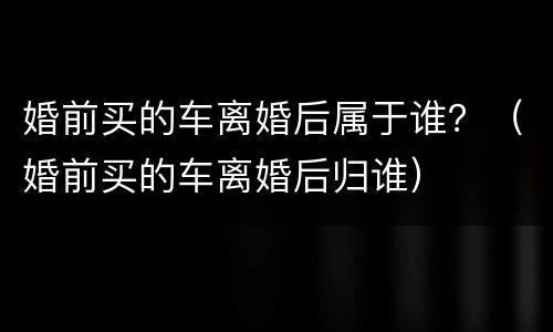 婚前买的车离婚后属于谁？（婚前买的车离婚后归谁）