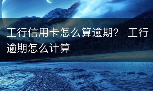工行信用卡怎么算逾期？ 工行逾期怎么计算