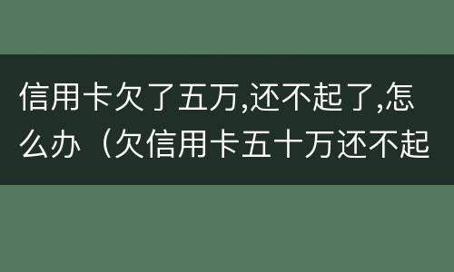 信用卡欠了五万,还不起了,怎么办（欠信用卡五十万还不起）