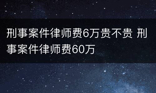 刑事案件律师费6万贵不贵 刑事案件律师费60万