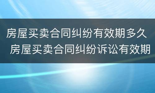 房屋买卖合同纠纷有效期多久 房屋买卖合同纠纷诉讼有效期