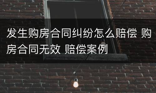 发生购房合同纠纷怎么赔偿 购房合同无效 赔偿案例