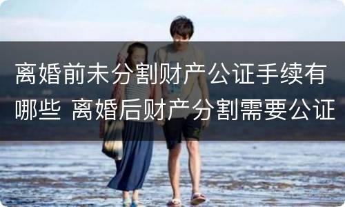 离婚前未分割财产公证手续有哪些 离婚后财产分割需要公证吗