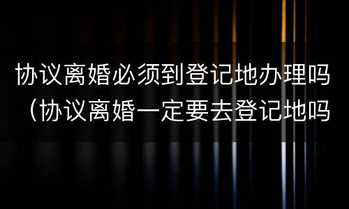 协议离婚必须到登记地办理吗（协议离婚一定要去登记地吗）