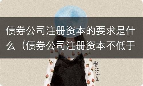 债券公司注册资本的要求是什么（债券公司注册资本不低于）