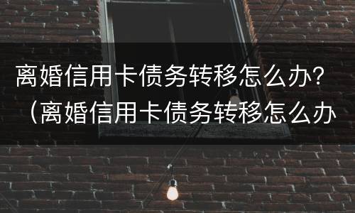 离婚信用卡债务转移怎么办？（离婚信用卡债务转移怎么办理）