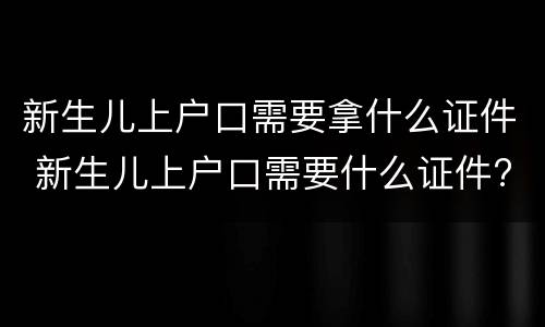 新生儿上户口需要拿什么证件 新生儿上户口需要什么证件?