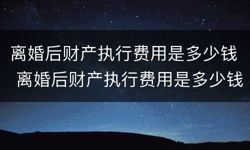 离婚后财产执行费用是多少钱 离婚后财产执行费用是多少钱一年