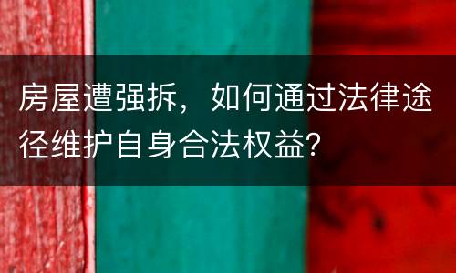 房屋遭强拆，如何通过法律途径维护自身合法权益？