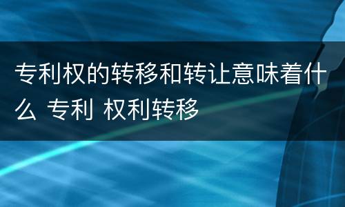 专利权的转移和转让意味着什么 专利 权利转移