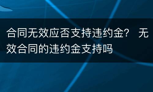 合同无效应否支持违约金？ 无效合同的违约金支持吗