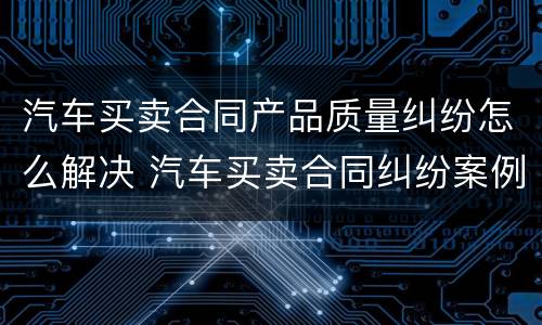 汽车买卖合同产品质量纠纷怎么解决 汽车买卖合同纠纷案例