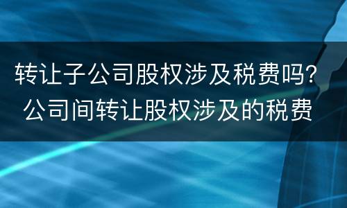 转让子公司股权涉及税费吗？ 公司间转让股权涉及的税费