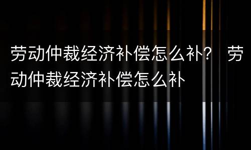 劳动仲裁经济补偿怎么补？ 劳动仲裁经济补偿怎么补