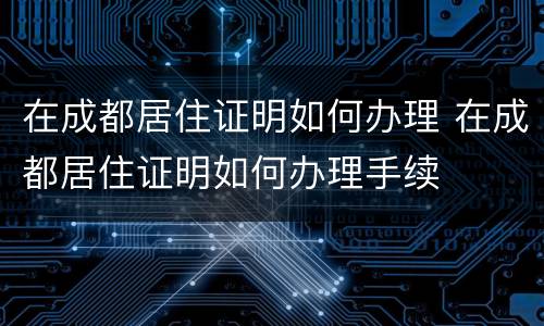 在成都居住证明如何办理 在成都居住证明如何办理手续