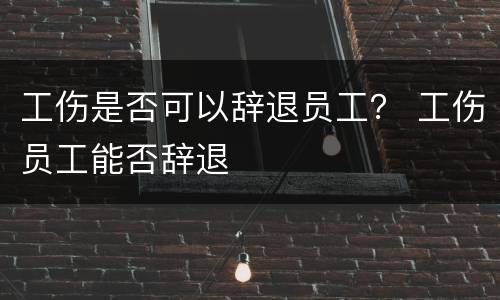 工伤是否可以辞退员工？ 工伤员工能否辞退