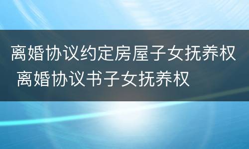 离婚协议约定房屋子女抚养权 离婚协议书子女抚养权