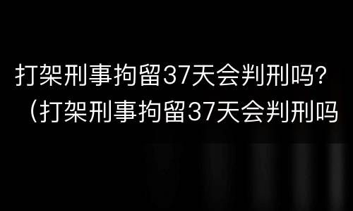 打架刑事拘留37天会判刑吗？（打架刑事拘留37天会判刑吗视频）
