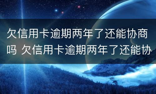欠信用卡逾期两年了还能协商吗 欠信用卡逾期两年了还能协商吗怎么办