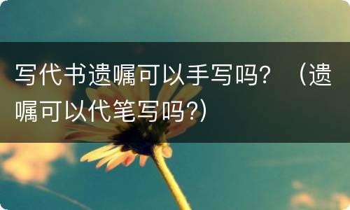 写代书遗嘱可以手写吗？（遗嘱可以代笔写吗?）