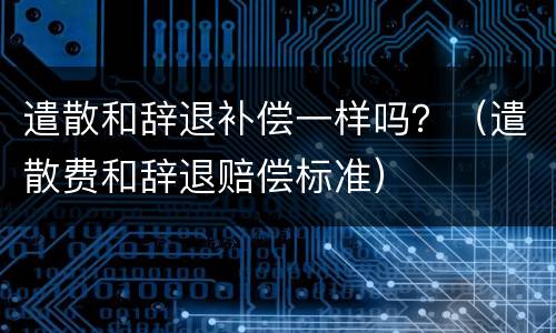遣散和辞退补偿一样吗？（遣散费和辞退赔偿标准）