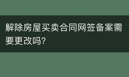解除房屋买卖合同网签备案需要更改吗？