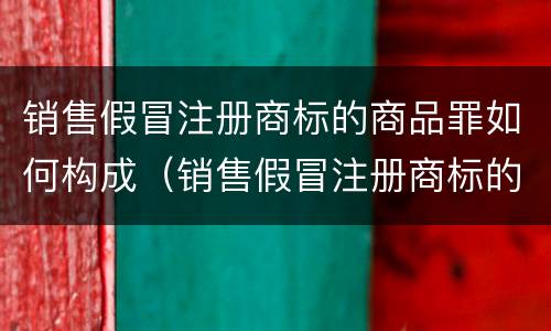 销售假冒注册商标的商品罪如何构成（销售假冒注册商标的商品构成什么罪）