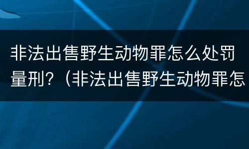 非法出售野生动物罪怎么处罚量刑?（非法出售野生动物罪怎么处罚量刑多少）
