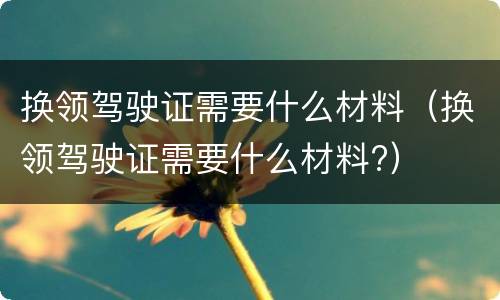 换领驾驶证需要什么材料（换领驾驶证需要什么材料?）