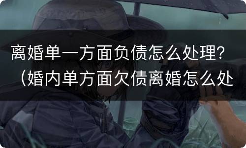 离婚单一方面负债怎么处理？（婚内单方面欠债离婚怎么处理）