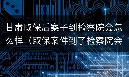甘肃取保后案子到检察院会怎么样（取保案件到了检察院会免于起诉吗）