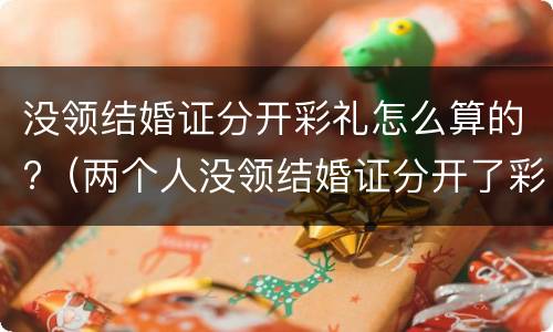 没领结婚证分开彩礼怎么算的?（两个人没领结婚证分开了彩礼怎么办）