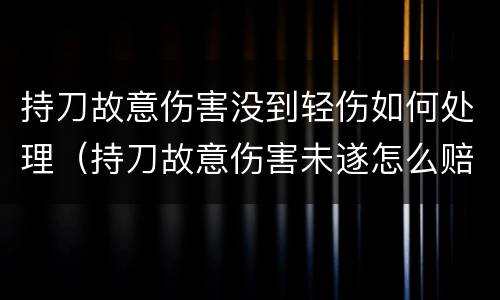 持刀故意伤害没到轻伤如何处理（持刀故意伤害未遂怎么赔偿）