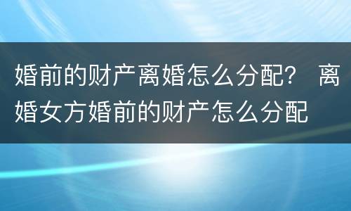 婚前的财产离婚怎么分配？ 离婚女方婚前的财产怎么分配