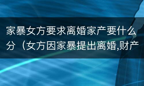 家暴女方要求离婚家产要什么分（女方因家暴提出离婚,财产分割）