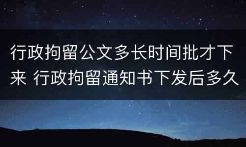 行政拘留公文多长时间批才下来 行政拘留通知书下发后多久执行